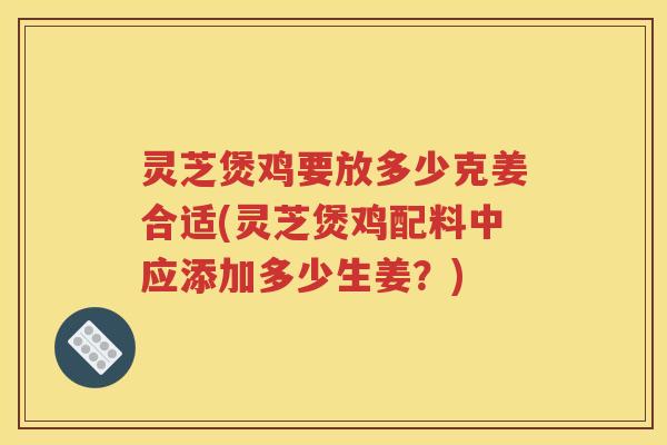灵芝煲鸡要放多少克姜合适(灵芝煲鸡配料中应添加多少生姜？)