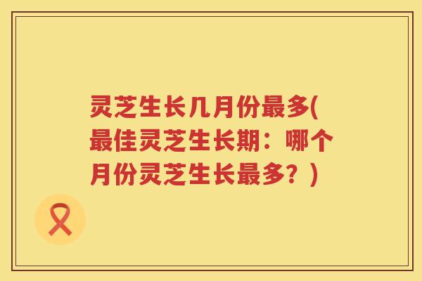 灵芝生长几月份多(佳灵芝生长期：哪个月份灵芝生长多？)