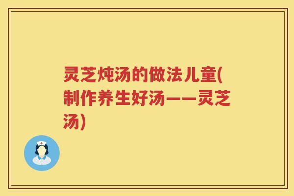 灵芝炖汤的做法儿童(制作养生好汤——灵芝汤)