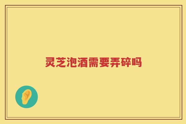 灵芝泡酒需要弄碎吗