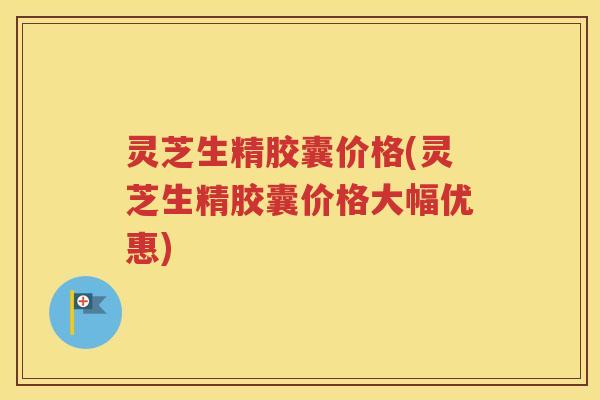 灵芝生精胶囊价格(灵芝生精胶囊价格大幅优惠)