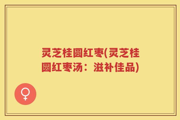灵芝桂圆红枣(灵芝桂圆红枣汤：滋补佳品)