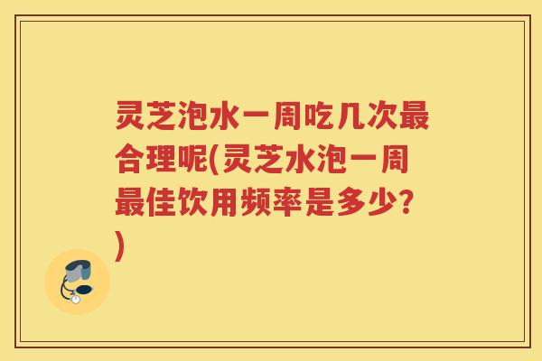 灵芝泡水一周吃几次最合理呢(灵芝水泡一周最佳饮用频率是多少？)