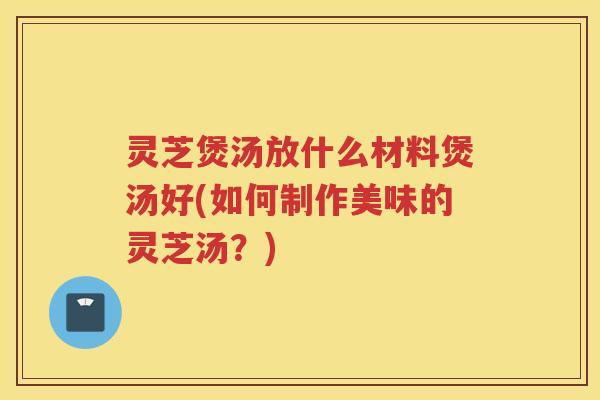 灵芝煲汤放什么材料煲汤好(如何制作美味的灵芝汤？)