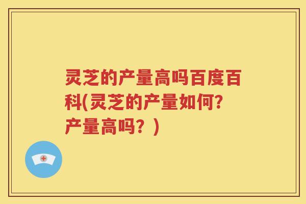 灵芝的产量高吗百度百科(灵芝的产量如何？产量高吗？)