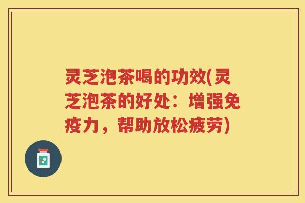 灵芝泡茶喝的功效(灵芝泡茶的好处：增强免疫力，帮助放松疲劳)