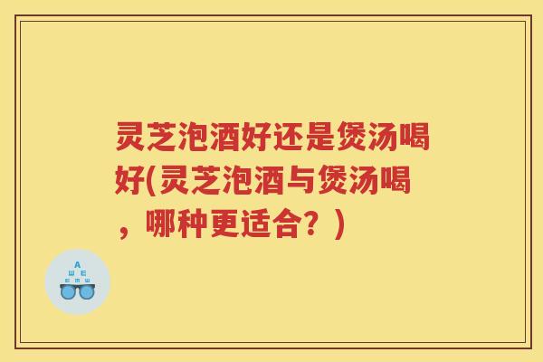 灵芝泡酒好还是煲汤喝好(灵芝泡酒与煲汤喝，哪种更适合？)