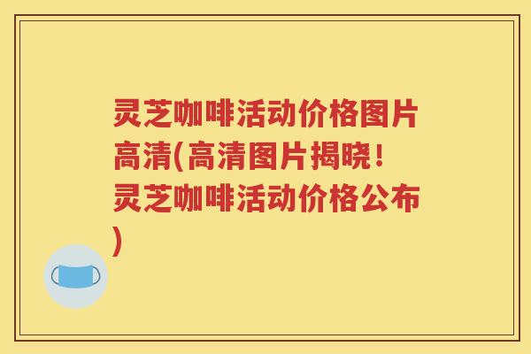 灵芝咖啡活动价格图片高清(高清图片揭晓！灵芝咖啡活动价格公布)
