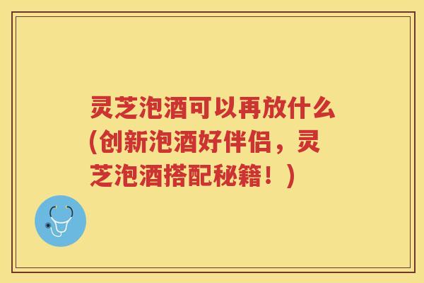灵芝泡酒可以再放什么(创新泡酒好伴侣，灵芝泡酒搭配秘籍！)