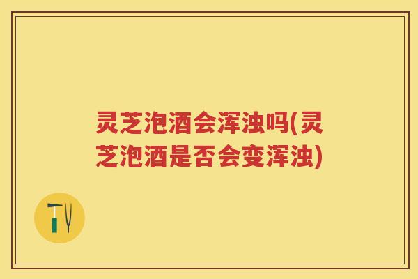 灵芝泡酒会浑浊吗(灵芝泡酒是否会变浑浊)