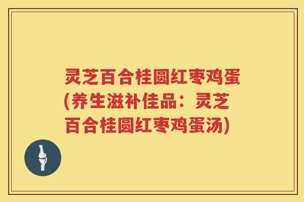 灵芝百合桂圆红枣鸡蛋(养生滋补佳品：灵芝百合桂圆红枣鸡蛋汤)