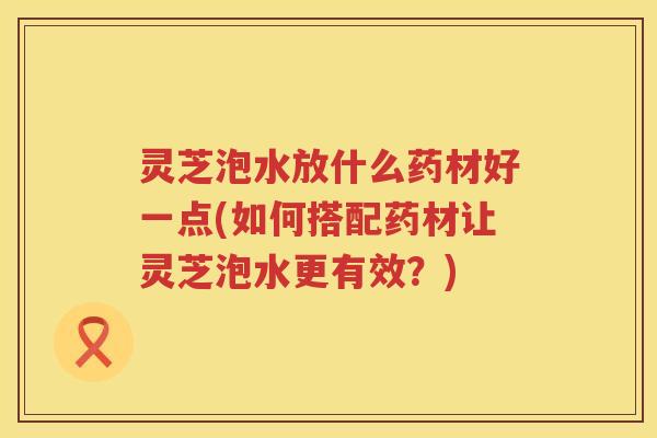 灵芝泡水放什么药材好一点(如何搭配药材让灵芝泡水更有效？)