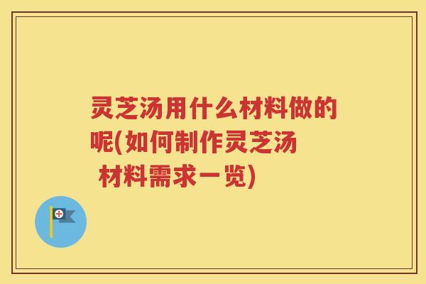 灵芝汤用什么材料做的呢(如何制作灵芝汤  材料需求一览)