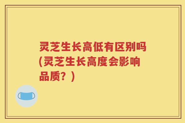 灵芝生长高低有区别吗(灵芝生长高度会影响品质？)