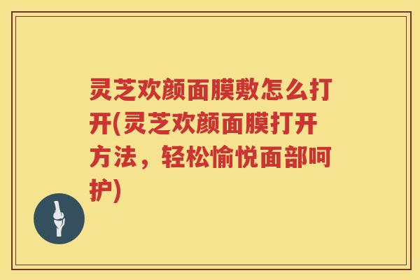 灵芝欢颜面膜敷怎么打开(灵芝欢颜面膜打开方法，轻松愉悦面部呵护)