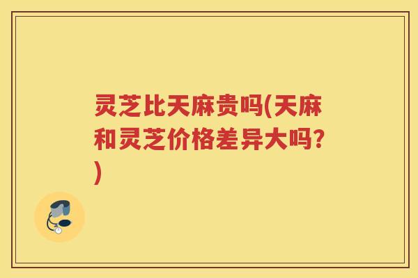 灵芝比天麻贵吗(天麻和灵芝价格差异大吗？)
