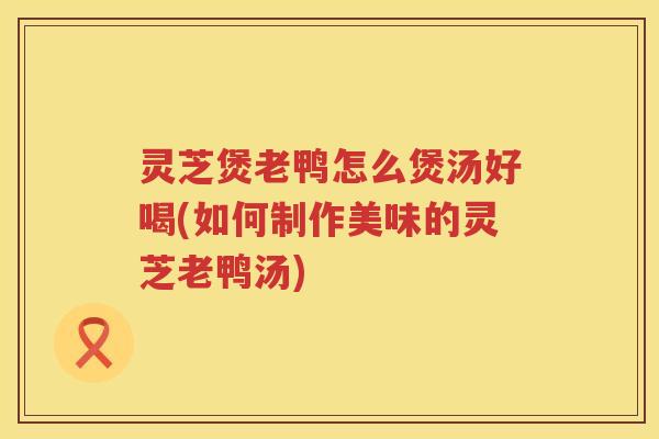 灵芝煲老鸭怎么煲汤好喝(如何制作美味的灵芝老鸭汤)