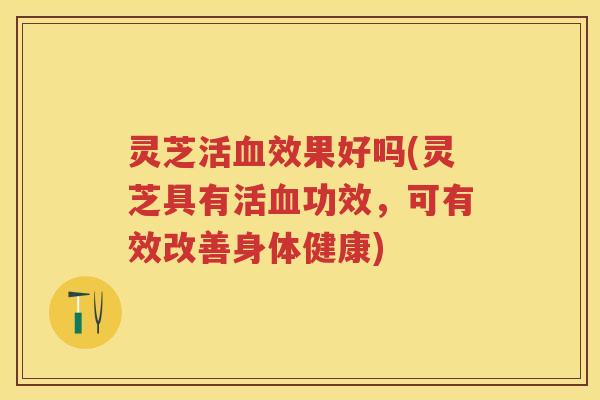 灵芝活效果好吗(灵芝具有活功效，可有效改善身体健康)