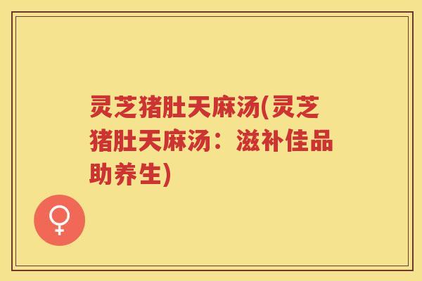 灵芝猪肚天麻汤(灵芝猪肚天麻汤：滋补佳品助养生)