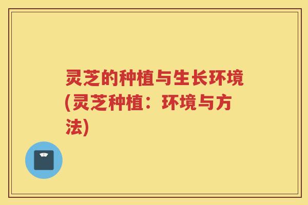灵芝的种植与生长环境(灵芝种植：环境与方法)