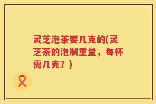 灵芝泡茶要几克的(灵芝茶的泡制重量，每杯需几克？)