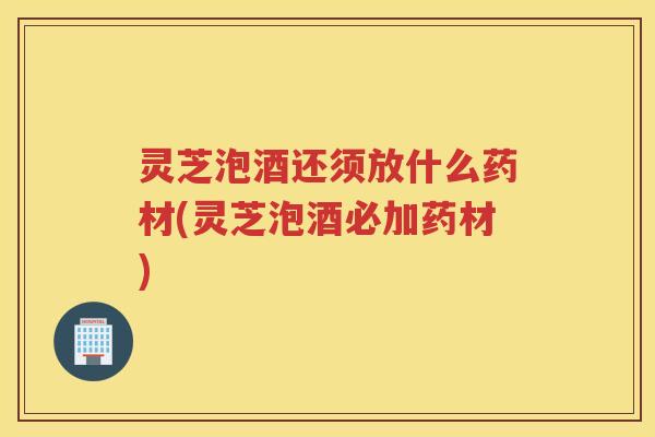 灵芝泡酒还须放什么药材(灵芝泡酒必加药材)
