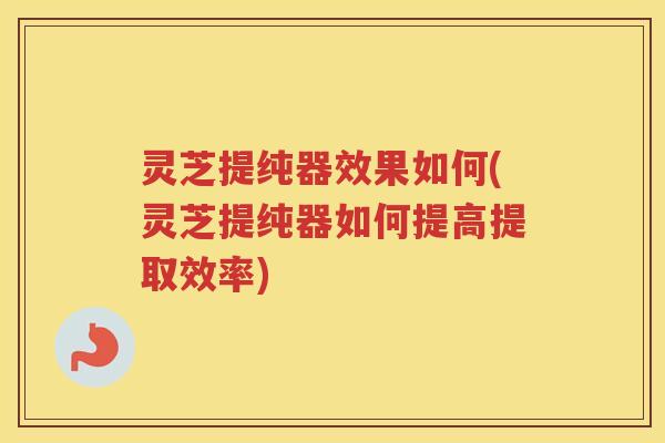 灵芝提纯器效果如何(灵芝提纯器如何提高提取效率)