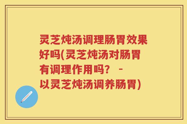 灵芝炖汤调理肠胃效果好吗(灵芝炖汤对肠胃有调理作用吗？ - 以灵芝炖汤调养肠胃)