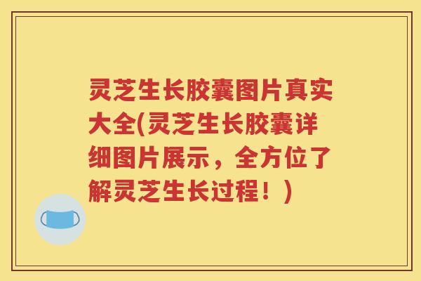 灵芝生长胶囊图片真实大全(灵芝生长胶囊详细图片展示，全方位了解灵芝生长过程！)