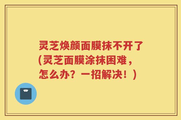 灵芝焕颜面膜抹不开了(灵芝面膜涂抹困难，怎么办？一招解决！)
