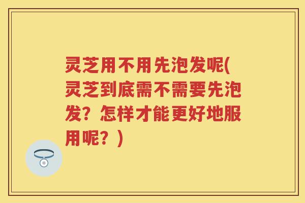 灵芝用不用先泡发呢(灵芝到底需不需要先泡发？怎样才能更好地服用呢？)