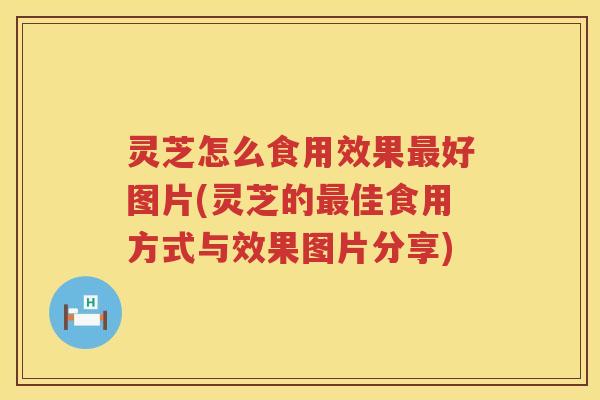 灵芝怎么食用效果好图片(灵芝的佳食用方式与效果图片分享)