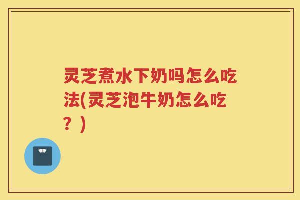 灵芝煮水下奶吗怎么吃法(灵芝泡牛奶怎么吃？)