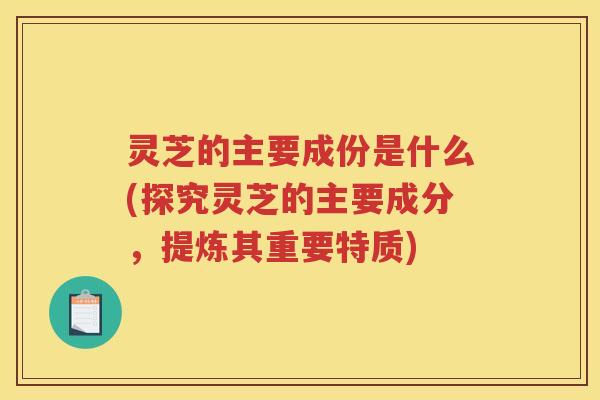 灵芝的主要成份是什么(探究灵芝的主要成分，提炼其重要特质)