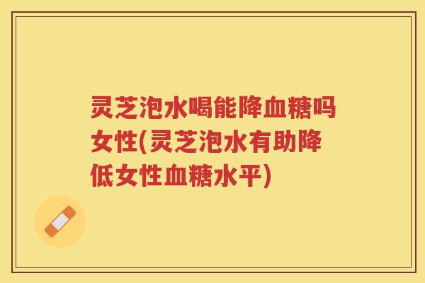 灵芝泡水喝能降吗女性(灵芝泡水有助降低女性水平)