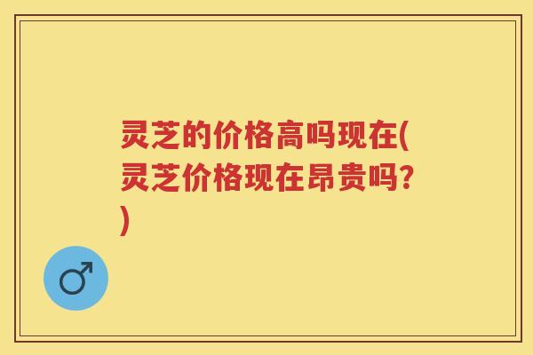 灵芝的价格高吗现在(灵芝价格现在昂贵吗？)