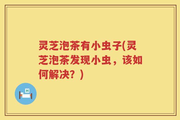 灵芝泡茶有小虫子(灵芝泡茶发现小虫，该如何解决？)