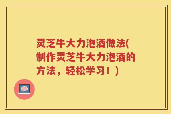 灵芝牛大力泡酒做法(制作灵芝牛大力泡酒的方法，轻松学习！)