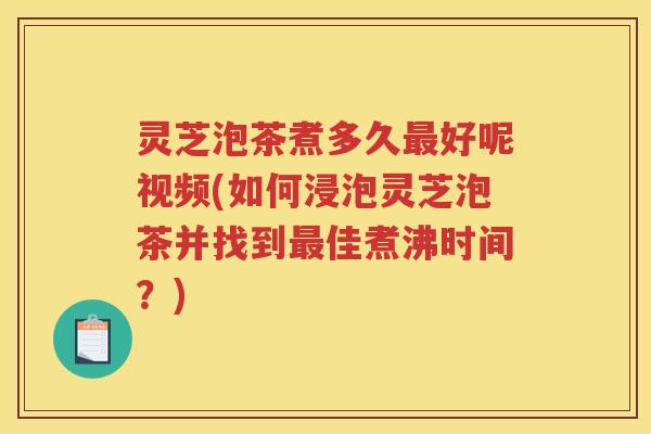 灵芝泡茶煮多久好呢视频(如何浸泡灵芝泡茶并找到佳煮沸时间？)