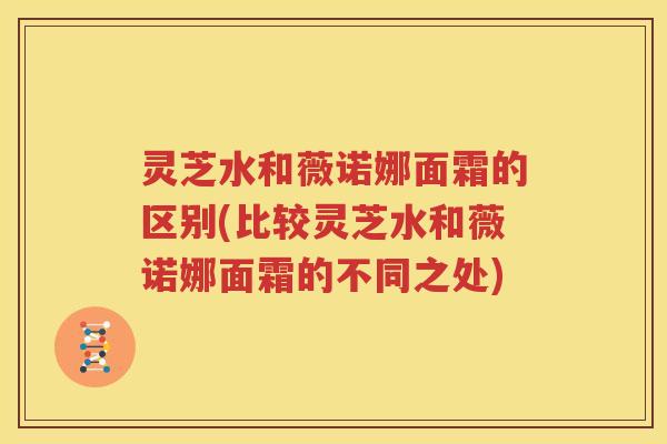 灵芝水和薇诺娜面霜的区别(比较灵芝水和薇诺娜面霜的不同之处)