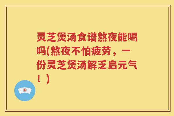 灵芝煲汤食谱熬夜能喝吗(熬夜不怕疲劳，一份灵芝煲汤解乏启元气！)
