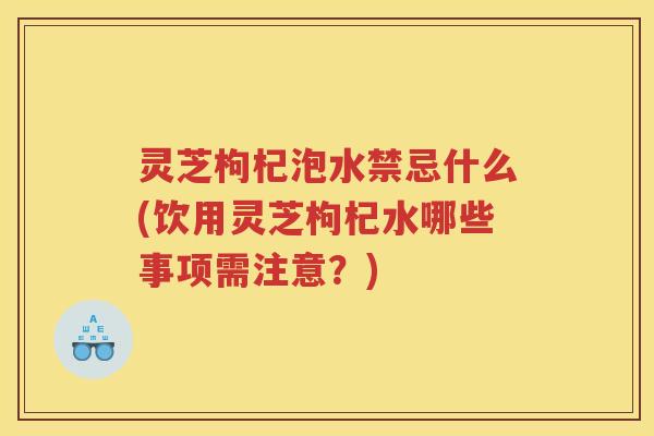 灵芝枸杞泡水禁忌什么(饮用灵芝枸杞水哪些事项需注意？)