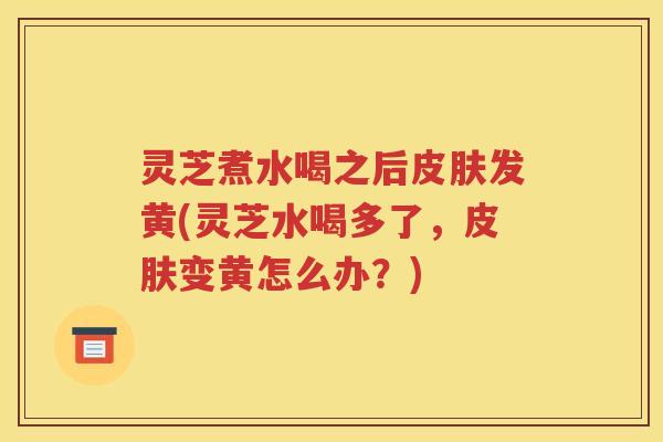 灵芝煮水喝之后发黄(灵芝水喝多了，变黄怎么办？)