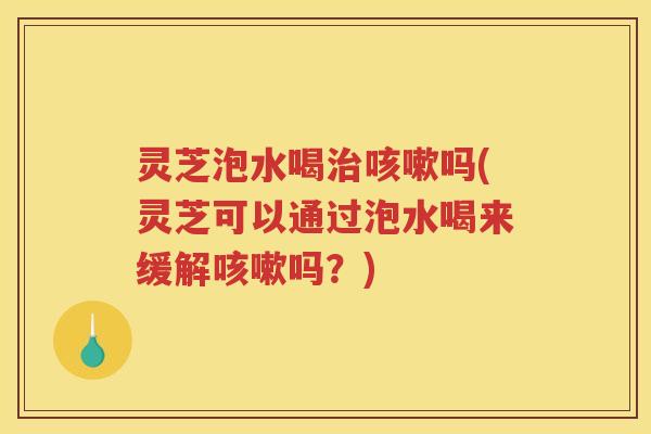 灵芝泡水喝吗(灵芝可以通过泡水喝来缓解吗？)