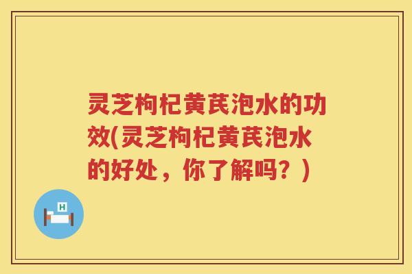 灵芝枸杞黄芪泡水的功效(灵芝枸杞黄芪泡水的好处，你了解吗？)