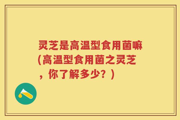 灵芝是高温型食用菌嘛(高温型食用菌之灵芝，你了解多少？)