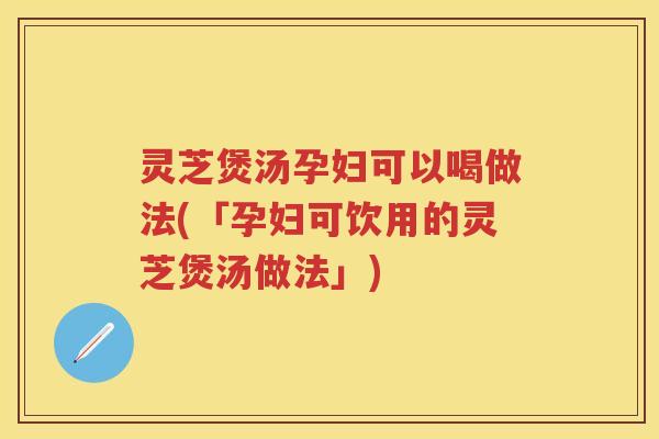 灵芝煲汤孕妇可以喝做法(「孕妇可饮用的灵芝煲汤做法」)