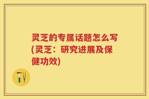灵芝的专属话题怎么写(灵芝：研究进展及保健功效)