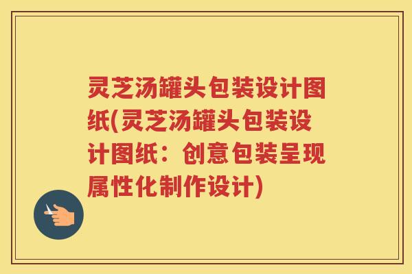 灵芝汤罐头包装设计图纸(灵芝汤罐头包装设计图纸：创意包装呈现属性化制作设计)