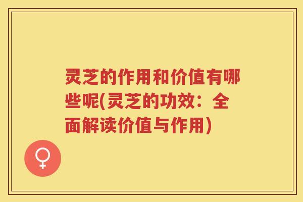 灵芝的作用和价值有哪些呢(灵芝的功效：全面解读价值与作用)